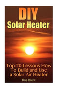 DIY Solar Heater: Top 20 Lessons How To Build and Use a Solar Air Heater - Paperback