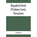 Biographical Annals Of Lebanon County, Pennsylvania: Containing Biographical Sketches Of Prominent Men And Representative Citizens And Of The Early Se - Paperback