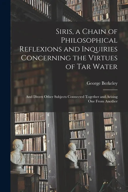 Siris, a Chain of Philosophical Reflexions and Inquiries Concerning the Virtues of Tar Water: and Divers Other Subjects Connected Together and Arising - Paperback