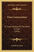 True Consecration: Or Close Abiding Of The Heart In God (1876) - Paperback