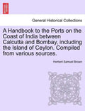 A Handbook to the Ports on the Coast of India Between Calcutta and Bombay, Including the Island of Ceylon. Compiled from Various Sources. - Paperback