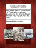 Our Happy Form of Government: A Thanksgiving Sermon, Preached in the Church Street Church, New Haven, Nov. 19, 1840. - Paperback
