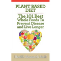 Plant Based Diet: The 101 Best Whole Foods To Prevent Disease And Live Longer - Paperback
