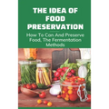 The Idea Of Food Preservation: How To Can And Preserve Food, The Fermentation Methods: Food Preservation - Paperback