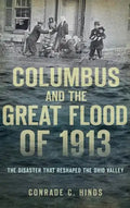 Columbus and the Great Flood of 1913: The Disaster That Reshaped the Ohio Valley - Hardcover