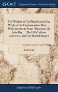 The Wisdom of God Manifested in the Works of the Creation in two Parts, ... With Answers to Some Objections. By John Ray, ... The Fifth Edition Correc - Hardcover