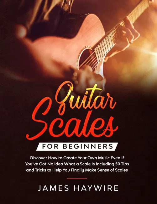 Guitar Scales for Beginners Discover How to Create Your Own Music Even If You've Got No Idea What a Scale Is, Including 50 Tips and Tricks to Help You - Paperback