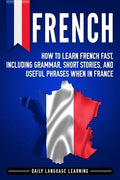 French: How to Learn French Fast, Including Grammar, Short Stories, and Useful Phrases When in France - Paperback