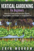 Vertical Gardening For Beginners: How to Grow and Harvest Plants, Vegetables and Fruits in Small Spaces - Paperback