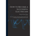 How to Become a Successful Electrician: Containing the Studies to Be Followed, Methods of Work, Field of Operation, Professional Ethics and Wise Couns - Paperback