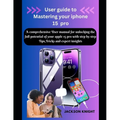 User guide to Mastering your iphone 15 pro: A comprehensive User manual for unlocking the full potential of your apple 15 pro with step by step Tips, - Paperback