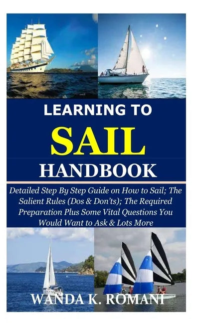 Learning to Sail Handbook: Detailed Step By Step Guide on How to Sail; The Salient Rules (Dos & Don'ts); The Required Preparation Plus Some Vital - Paperback