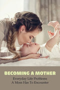 Becoming A Mother: Everyday Life Problems A Mom Has To Encounter: Journey Into Motherhood - Paperback