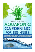 Aquaponic Gardening for Beginners: Step by Step Guide to Getting Started on Raising Fish and Growing Vegetables in an Aquaponic Garden - Paperback
