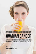 47 Home Remedy Juice Recipes for Ovarian Cancer: Vitamin Packed Recipes That Will Give Your Body What It Needs to Fight Cancer Cells - Paperback