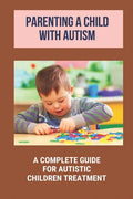 Parenting A Child With Autism: A Complete Guide For Autistic Children Treatment: Knowledge Of Autism - Paperback