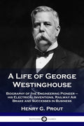A Life of George Westinghouse: Biography of the Engineering Pioneer - his Electrical Inventions, Railway Air Brake and Successes in Business - Paperback