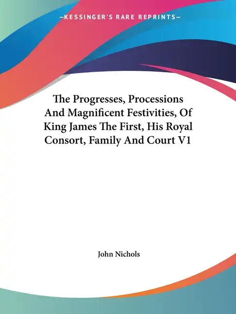 The Progresses, Processions And Magnificent Festivities, Of King James The First, His Royal Consort, Family And Court V1 - Paperback