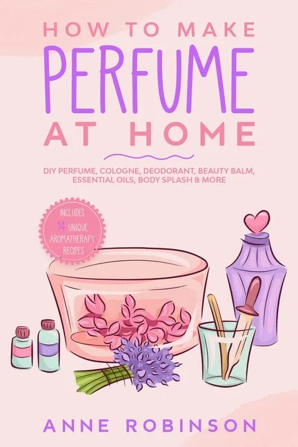 How to Make Perfume at Home: DIY Scents for Perfume, Cologne, Deodorant, Beauty Balm, Essential Oils, Body Splash - Includes 14 Unique Aromatherapy Re - Paperback