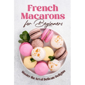 French Macarons for Beginners: Master the Art of Delicate Delights: Macaron Baking Cookbook - Paperback