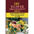 DIY Flower Arrangement Ideas: Enjoy Designer Recipe Floral Arrangements For Kids - Paperback