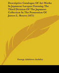Descriptive Catalogue Of Art Works In Japanese Lacquer Forming The Third Division Of The Japanese Collection In The Possession Of James L. Bowes (1875 - Paperback