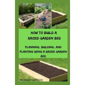 How to Build a Raised Garden Bed: Planning, Building, And Planting Using A Raised Garden Bed - Paperback