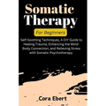 Somatic Therapy For Beginners: Self-Soothing Techniques, A DIY Guide to Healing Trauma, Enhancing the Mind-Body Connection, and Relieving Stress with - Paperback