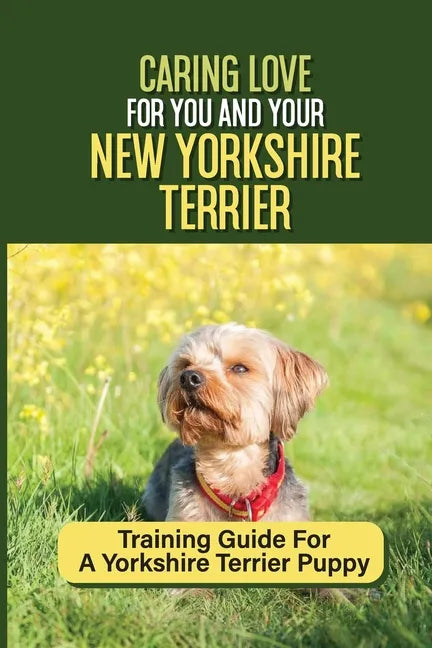 Caring Love For You And Your New Yorkshire Terrier: Training Guide For A Yorkshire Terrier Puppy: Step By Step Guide To Training Your Yorkie Puppy - Paperback
