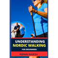 Understanding Nordic Walking for Beginners: Advance Guide To Unlock The Secrets Of Nordic Walking, Discover The Joy, Health Benefits, And Essential Te - Paperback