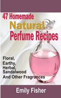47 Homemade Natural Perfume Recipes: Floral, Earthy, Herbal, Sandalwood And Other Fragrances - Paperback