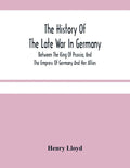 The History Of The Late War In Germany; Between The King Of Prussia, And The Empress Of Germany And Her Allies - Paperback