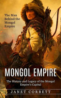 Mongol Empire: The Man Behind the Mongol Empire (The History and Legacy of the Mongol Empire's Capital): A Captivating Guide to an It - Paperback