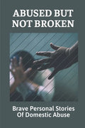 Abused But Not Broken: Brave Personal Stories Of Domestic Abuse: Domestic Violence Revealed - Paperback