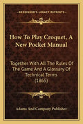 How To Play Croquet, A New Pocket Manual: Together With All The Rules Of The Game And A Glossary Of Technical Terms (1865) - Paperback