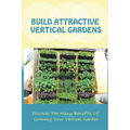 Build Attractive Vertical Gardens: Discover The Many Benefits Of Growing Your Vertical Garden: Vertical Garden Design For Home - Paperback