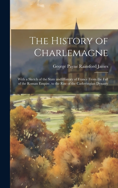 The History of Charlemagne: With a Sketch of the State and History of France From the Fall of the Roman Empire, to the Rise of the Carlovingian Dynast - Hardcover