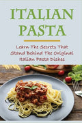 Italian Pasta: Learn The Secrets That Stand Behind The Original Italian Pasta Dishes: Famous Pasta Dishes - Paperback