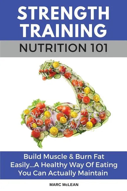 Strength Training Nutrition 101: Build Muscle & Burn Fat Easily...A Healthy Way Of Eating You Can Actually Maintain - Paperback