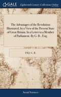 The Advantages of the Revolution Illustrated, by a View of the Present State of Great Britain. In a Letter to a Member of Parliament. By G- B-, Esq; - Hardcover
