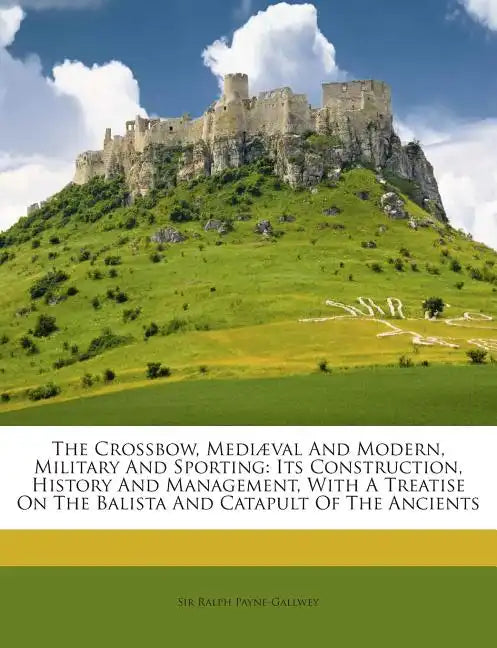 The Crossbow, Mediaeval and Modern, Military and Sporting: Its Construction, History and Management, with a Treatise on the Balista and Catapult of th - Paperback