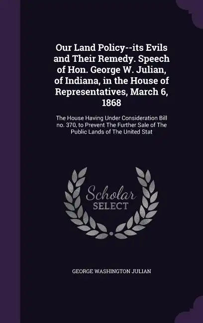 Our Land Policy--its Evils and Their Remedy. Speech of Hon. George W. Julian, of Indiana, in the House of Representatives, March 6, 1868: The House Ha - Hardcover