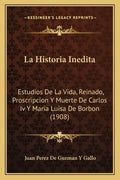 La Historia Inedita: Estudios De La Vida, Reinado, Proscripcion Y Muerte De Carlos Iv Y Maria Luisa De Borbon (1908) - Paperback