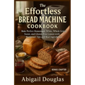 The Effortless Bread Machine Cookbook: Bake Perfect Homemade White, Whole Grain, Sweet, and Gluten-Free Loaves with Foolproof Tips and Real Ingredient - Paperback