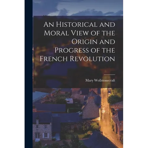An Historical and Moral View of the Origin and Progress of the French Revolution - Paperback