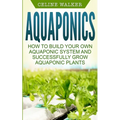 Aquaponics: How to Build Your Own Aquaponic System and Successfully Grow Aquaponic Plants - Paperback