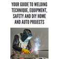 Your Guide to Welding Technique, Equipment, Safety and DIY Home and Auto Projects: Master Proper Hand-Eye Coordination, Welder Operation, Protective G - Paperback