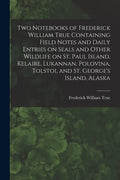 Two Notebooks of Frederick William True Containing Field Notes and Daily Entries on Seals and Other Wildlife on St. Paul Island, Kelaire, Lukannan, Po - Paperback
