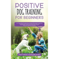 Positive Dog Training for Beginners 101: The Complete Practical Step by Step Guide to Training your Dog using Proven Modern Methods that are Friendly - Paperback