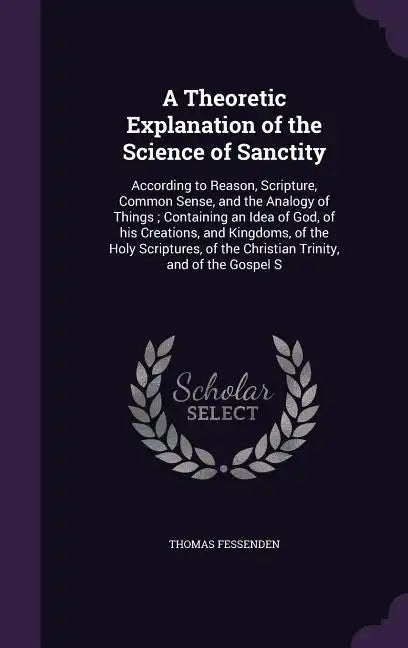 A Theoretic Explanation of the Science of Sanctity: According to Reason, Scripture, Common Sense, and the Analogy of Things; Containing an Idea of God - Hardcover